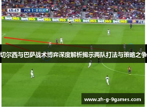 切尔西与巴萨战术博弈深度解析揭示两队打法与策略之争