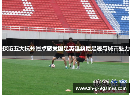 探访五大杭州景点感受国足英雄桑尼足迹与城市魅力